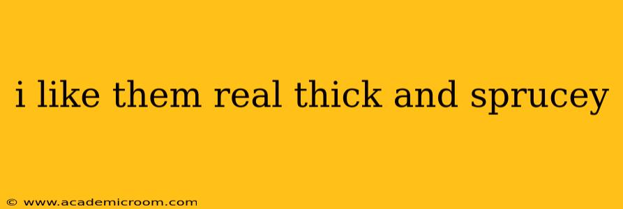 i like them real thick and sprucey