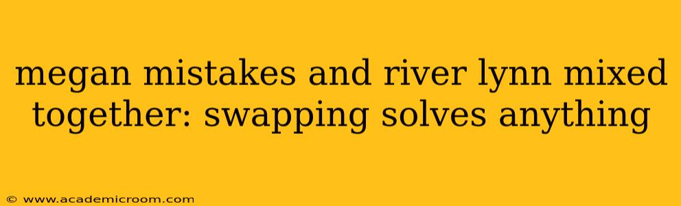 megan mistakes and river lynn mixed together: swapping solves anything