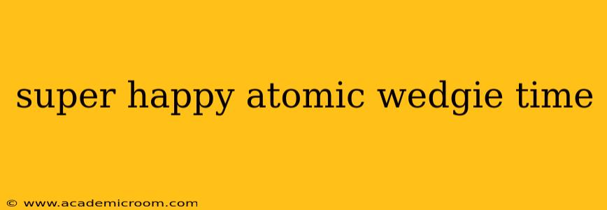 super happy atomic wedgie time