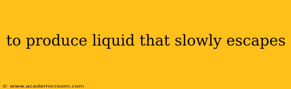 to produce liquid that slowly escapes