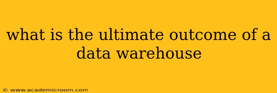 what is the ultimate outcome of a data warehouse